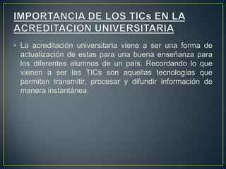 • La acreditación universitaria viene a ser una forma de
actualización de estas para una buena enseñanza para
los diferentes alumnos de un país. Recordando lo que
vienen a ser las TICs son aquellas tecnologías que
permiten transmitir, procesar y difundir información de
manera instantánea.
 