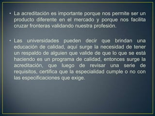 • La acreditación es importante porque nos permite ser un
producto diferente en el mercado y porque nos facilita
cruzar fronteras validando nuestra profesión.
• Las universidades pueden decir que brindan una
educación de calidad, aquí surge la necesidad de tener
un respaldo de alguien que valide de que lo que se está
haciendo es un programa de calidad, entonces surge la
acreditación, que luego de revisar una serie de
requisitos, certifica que la especialidad cumple o no con
las especificaciones que exige.
 