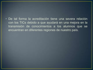 • De tal forma la acreditación tiene una severa relación
con los TICs debido a que ayudará en una mejora en la
transmisión de conocimientos a los alumnos que se
encuentran en diferentes regiones de nuestro país.
 