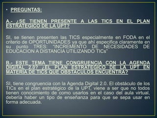 • PREGUNTAS:
A.- ¿SE TIENEN PRESENTE A LAS TICS EN EL PLAN
ESTRATEGICO DE LA UPT?
SI, se tienen presenten las TICS especialmente en FODA en el
criterio de OPORTUNIDADES ya que ahí especifica claramente en
su punto TRES: “INCREMENTO DE NECESIDADES DE
EDUCACION A DISTANCIA UTILIZANDO TICs”
B.- ESTE TEMA TIENE CONGRUENCIA CON LA AGENDA
DIGITAL 2.0? ¿EL PLAN ESTRATEGICO DE LA UPT EN
MATERIA DE TICS QUE OBSTACULOS ENCUENTRA?
SI, tiene congruencia con la Agenda Digital 2.0. El obstáculo de los
TICs en el plan estratégico de la UPT, viene a ser que no todos
tienen conocimiento de como usarlos en el caso del aula virtual,
debería haber un tipo de enseñanza para que se sepa usar en
forma adecuada.
 
