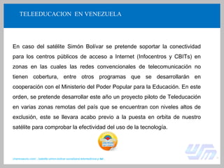 TELEEDUCACION EN VENEZUELA
En caso del satélite Simón Bolívar se pretende soportar la conectividad
para los centros públicos de acceso a Internet (Infocentros y CBITs) en
zonas en las cuales las redes convencionales de telecomunicación no
tienen cobertura, entre otros programas que se desarrollarán en
cooperación con el Ministerio del Poder Popular para la Educación. En este
orden, se pretende desarrollar este año un proyecto piloto de Teleducación
en varias zonas remotas del país que se encuentran con niveles altos de
exclusión, este se llevara acabo previo a la puesta en orbita de nuestro
satélite para comprobar la efectividad del uso de la tecnología.
chamosaurio.com/.../satelite-simon-bolivar-socializara-telemedicina-y-tel...
 