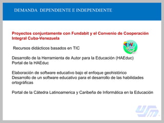 DEMANDA DEPENDIENTE E INDEPENDIENTE
Proyectos conjuntamente con Fundabit y el Convenio de Cooperación
Integral Cuba-Venezuela
Recursos didácticos basados en TIC
Desarrollo de la Herramienta de Autor para la Educación (HAEduc)
Portal de la HAEduc
Elaboración de software educativo bajo el enfoque geohistórico
Desarrollo de un software educativo para el desarrollo de las habilidades
ortográficas
Portal de la Cátedra Latinoamerica y Caribeña de Informática en la Educación
 