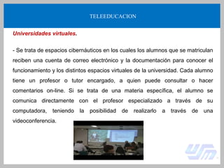 TELEEDUCACION
Universidades virtuales.
- Se trata de espacios cibernáuticos en los cuales los alumnos que se matriculan
reciben una cuenta de correo electrónico y la documentación para conocer el
funcionamiento y los distintos espacios virtuales de la universidad. Cada alumno
tiene un profesor o tutor encargado, a quien puede consultar o hacer
comentarios on-line. Si se trata de una materia específica, el alumno se
comunica directamente con el profesor especializado a través de su
computadora, teniendo la posibilidad de realizarlo a través de una
videoconferencia.
 