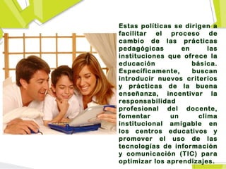 Estas políticas se dirigen a
facilitar el   proceso     de
cambio de las prácticas
pedagógicas       en      las
instituciones que ofrece la
educación            básica.
Específicamente,     buscan
introducir nuevos criterios
y prácticas de la buena
enseñanza, incentivar la
responsabilidad
profesional del docente,
fomentar       un      clima
institucional amigable en
los centros educativos y
promover el uso de las
tecnologías de información
y comunicación (TIC) para
optimizar los aprendizajes.
 