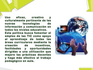 Uso     eficaz,    creativo    y
culturalmente pertinente de las
nuevas       tecnologías      de
información y comunicación en
todos los niveles educativos.
Esta política busca fomentar el
empleo de las TIC como apoyo
al aprendizaje de todas las
áreas curriculares mediante la
creación      de     incentivos,
facilidades y oportunidades
dirigidas a una utilización que
mejore las prácticas docentes
y haga más efectivo el trabajo
pedagógico en aula.
 