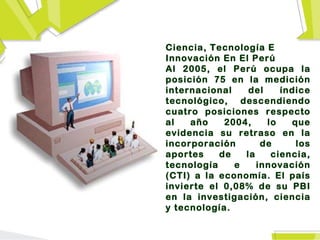 Ciencia, Tecnología E
Innovación En El Perú
Al 2005, el Perú ocupa la
posición 75 en la medición
internacional    del    índice
tecnológico, descendiendo
cuatro posiciones respecto
al   año    2004,    lo   que
evidencia su retraso en la
incorporación       de     los
aportes    de   la    ciencia,
tecnología    e    innovación
(CTI) a la economía. El país
invierte el 0,08% de su PBI
en la investigación, ciencia
y tecnología.
 
