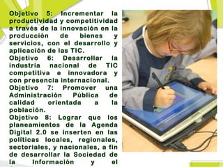 Objetivo 5: Incrementar la
productividad y competitividad
a través de la innovación en la
producción      de    bienes    y
servicios, con el desarrollo y
aplicación de las TIC.
Objetivo   6:    Desarrollar  la
industria   nacional    de   TIC
competitiva e innovadora y
con presencia internacional.
Objetivo   7:    Promover    una
Administración      Pública   de
calidad     orientada      a   la
población.
Objetivo 8: Lograr que los
planeamientos de la Agenda
Digital 2.0 se inserten en las
políticas locales, regionales,
sectoriales, y nacionales, a fin
de desarrollar la Sociedad de
la     Información       y    el
 