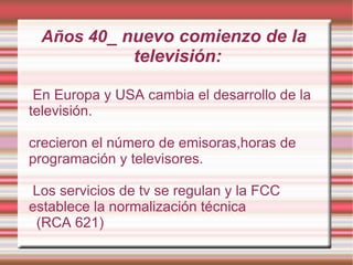 En Europa y USA cambia el desarrollo de la televisión.  crecieron el número de emisoras,horas de programación y televisores. Los servicios de tv se regulan y la FCC establece la normalización técnica (RCA 621) Años 40 _ nuevo comienzo de la televisión: 
