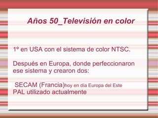 Años 50_Televisión en color 1º en USA con el sistema de color NTSC. Después en Europa, donde perfeccionaron ese sistema y crearon dos:  SECAM (Francia) hoy en día Europa del Este 
