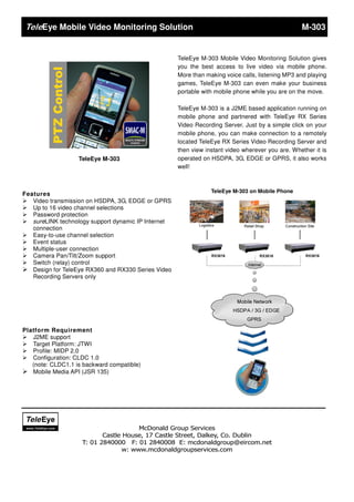 Eye Mobile Video Monitoring Solution                                                         M-303


                                                    TeleEye M-303 Mobile Video Monitoring Solution gives
                                                    you the best access to live video via mobile phone.
                                                    More than making voice calls, listening MP3 and playing
                                                    games, TeleEye M-303 can even make your business
                                                    portable with mobile phone while you are on the move.

                                                    TeleEye M-303 is a J2ME based application running on
                                                    mobile phone and partnered with TeleEye RX Series
                                                    Video Recording Server. Just by a simple click on your
                                                    mobile phone, you can make connection to a remotely
                                                    located TeleEye RX Series Video Recording Server and
                                                    then view instant video wherever you are. Whether it is
                   TeleEye M-303                    operated on HSDPA, 3G, EDGE or GPRS, it also works
                                                    well!



                                                                TeleEye M-303 on Mobile Phone
Features
 Video transmission on HSDPA, 3G, EDGE or GPRS
 Up to 16 video channel selections
 Password protection
 sureLINK technology support dynamic IP Internet
   connection
 Easy-to-use channel selection
 Event status
 Multiple-user connection
 Camera Pan/Tilt/Zoom support
 Switch (relay) control
 Design for TeleEye RX360 and RX330 Series Video
   Recording Servers only




Platform Requirement
 J2ME support
 Target Platform: JTWI
 Profile: MIDP 2.0
 Configuration: CLDC 1.0
   (note: CLDC1.1 is backward compatible)
 Mobile Media API (JSR 135)




             
                                      McDonald Group Services
                           Castle House, 17 Castle Street, Dalkey, Co. Dublin
                    T: 01 2840000 F: 01 2840008 E: mcdonaldgroup@eircom.net
                                 w: www.mcdonaldgroupservices.com
 
