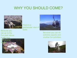 WHY YOU SHOULD COME?
There is a
spectacular view of
Quito
Because you
can go to the
Fun park above
it with your
friends and
family
Because you can do
extreme exports and
another fun activities.
 