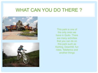 WHAT CAN YOU DO THERE ?
This park is one of
the only ones we
have in Quito. There
are many activities
that you can do on
this park such as
Karting, Downhill, fun
rides, Teleferico and
another things
 