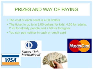 PRIZES AND WAY OF PAYING
• The cost of each ticket is 4.00 dollars
• The ticket to go to is 3.00 dollars for kids, 4.50 for adults,
2.25 for elderly people and 7.50 for foreigner
• You can pay neither in cash or credit card
 