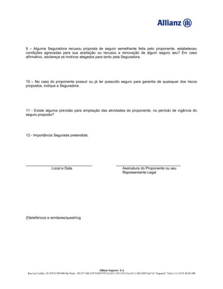 9 – Alguma Seguradora recusou proposta de seguro semelhante feita pelo proponente, estabeleceu
condições agravadas para sua aceitação ou recusou a renovação de algum seguro seu? Em caso
afirmativo, esclareça os motivos alegados para tanto pela Seguradora.
10 – No caso do proponente possuir ou já ter possuído seguro para garantia de quaisquer dos riscos
propostos, indique a Seguradora.
11 - Existe alguma previsão para ampliação das atividades do proponente, no período de vigência do
seguro proposto?
12 - Importância Segurada pretendida:
_________________________________ ________________________________
Local e Data Assinatura do Proponente ou seu
Representante Legal
(f)teleféricos e similares/quest/rcg
Allianz Seguros S.A
Rua Luís Coelho, 26 CEP 01309-900 São Paulo - SP CP 1506 CEP 01059-970 Tel (011) 281-5533 Fax (011) 288-3849 End Tel “Segurasil” Telex (11) 32191 BCSG BR
 