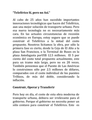 “Teleférico Sí, pero no Así.”

Al cabo de 25 años han sucedido importantes
innovaciones tecnológicas que hacen del Teleférico,
aun una mejor solución de transporte urbano. Pero
esa nueva tecnología no es necesariamente más
cara. En las actuales circunstancias de recesión
económica en Europa, estoy seguro que se puede
construir el Teleférico a la mitad del costo
propuesto. Nosotros licitamos la obra, por sólo la
primera fase es cierto, desde la Ceja de El Alto a la
plaza San Francisco, o la Terminal de Buses en la
plaza Antofagasta porUS$ 12.5 millones. El 5 por
ciento del costo total propuesto actualmente, este
para un tramo más largo, pero no en 20 veces.
También pensemos que el Puente de Las Américas
lo construimos sólo por 2.5 millones de dólares,
comparados con el costo individual de los puentes
Trillizos, de más del doble, considerando la
inflación.

Construir, Operar y Transferir

Pero hoy en día, el costo de esta obra moderna de
transporte urbano, debiera ser irrelevante para el
gobierno. Porque el gobierno no necesita poner un
sólo centavo para construir el Teleférico. Este es
 