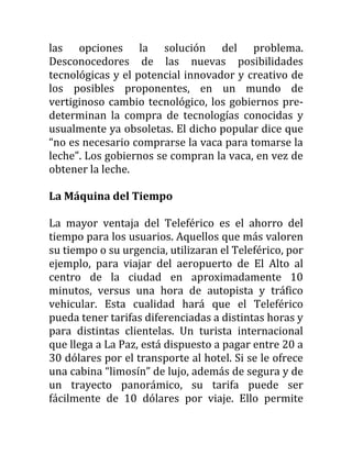 las opciones la solución del problema.
Desconocedores de las nuevas posibilidades
tecnológicas y el potencial innovador y creativo de
los posibles proponentes, en un mundo de
vertiginoso cambio tecnológico, los gobiernos pre-
determinan la compra de tecnologías conocidas y
usualmente ya obsoletas. El dicho popular dice que
“no es necesario comprarse la vaca para tomarse la
leche”. Los gobiernos se compran la vaca, en vez de
obtener la leche.

La Máquina del Tiempo

La mayor ventaja del Teleférico es el ahorro del
tiempo para los usuarios. Aquellos que más valoren
su tiempo o su urgencia, utilizaran el Teleférico, por
ejemplo, para viajar del aeropuerto de El Alto al
centro de la ciudad en aproximadamente 10
minutos, versus una hora de autopista y tráfico
vehicular. Esta cualidad hará que el Teleférico
pueda tener tarifas diferenciadas a distintas horas y
para distintas clientelas. Un turista internacional
que llega a La Paz, está dispuesto a pagar entre 20 a
30 dólares por el transporte al hotel. Si se le ofrece
una cabina “limosín” de lujo, además de segura y de
un trayecto panorámico, su tarifa puede ser
fácilmente de 10 dólares por viaje. Ello permite
 