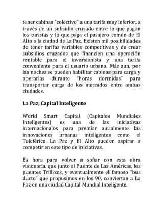 tener cabinas “colectivo” a una tarifa muy inferior, a
través de un subsidio cruzado entre lo que pagan
los turistas y lo que paga el pasajero común de El
Alto o la ciudad de La Paz. Existen mil posibilidades
de tener tarifas variables competitivas y de crear
subsidios cruzados que financien una operación
rentable para el inversionista y una tarifa
conveniente para el usuario urbano. Más aun, por
las noches se pueden habilitar cabinas para carga y
operarlas durante “horas dormidas” para
transportar carga de los mercados entre ambas
ciudades.

La Paz, Capital Inteligente

World Smart Capital (Capitales Mundiales
Inteligentes)   es    una     de     las iniciativas
internacionales para premiar anualmente las
innovaciones urbanas inteligentes como el
Teleférico. La Paz y El Alto pueden aspirar a
competir en este tipo de iniciativas.

Es hora para volver a soñar con esta obra
visionaria, que junto al Puente de Las Américas, los
puentes Trillizos, y eventualmente el famoso “bus
ducto” que propusimos en los 90, conviertan a La
Paz en una ciudad Capital Mundial Inteligente.
 