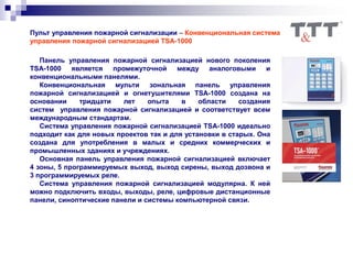Пульт управления пожарной сигнализации – Конвенциональная система
управления пожарной сигнализацией TSA-1000
Панель управления пожарной сигнализацией нового поколения
TSA-1000 является промежуточной между аналоговыми и
конвенциональными панелями.
Конвенциональная мульти зональная панель управления
пожарной сигнализацией и огнетушителями TSA-1000 создана на
основании тридцати лет опыта в области создания
систем управления пожарной сигнализацией и соответствует всем
международным стандартам.
Система управления пожарной сигнализацией TSA-1000 идеально
подходит как для новых проектов так и для установки в старых. Она
создана для употребления в малых и средних коммерческих и
промышленных зданиях и учреждениях.
Основная панель управления пожарной сигнализацией включает
4 зоны, 5 программируемых выход, выход сирены, выход дозвона и
3 программируемых реле.
Система управления пожарной сигнализацией модулярна. К ней
можно подключить входы, выходы, реле, цифровые дистанционные
панели, синоптические панели и системы компьютерной связи.
 