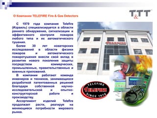О Компании TELEFIRE Fire & Gas Detectors
С 1979 года компания Telefire
(Израиль) специализируется в области
раннего обнаружения, сигнализации и
эффективного контроля пожаров
любого типа и их автоматического
тушения.
Более 30 лет новаторских
исследований в области физики
пожаров и автоматического
пожаротушения внесли свой вклад в
развитие нового поколения защиты
посредством коммерческих,
промышленных, правительственных и
военных приложений.
В компании работают команда
инженеров и техников, занимающихся
разработкой патентованных решений
благодаря собственной научно-
исследовательской и опытно-
конструкторской работе и
производству.
Ассортимент изделий Telefire
продолжает расти, реагируя на
меняющиеся потребности мирового
рынка.
 