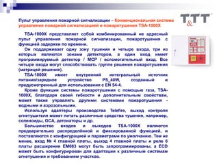 Пульт управления пожарной сигнализации – Конвенциональная система
управления пожарной сигнализацией и пожаротушения TSA-1000X
TSA-1000X представляет собой комбинированный не адресный
пульт управления пожарной сигнализации, пожаротушения c
функцией задержки по времени.
Он поддерживает одну зону тушения и четыре входа, три из
которых являются зонами детекторов, а один вход имеет
программируемый детектор / MCP / вспомогательный вход. Все
четыре входа могут способствовать группе решения пожаротушения
(матрицей решения).
TSA-1000X имеет внутренний интегральный источник
питания/зарядное устройство PS_40W, созданный и
предусмотренный для использования с EN 54-4.
Кроме функции системы пожаротушения с помощью газа, TSA-
1000X, благодаря своей гибкости и дополнительным свойствам,
может также управлять другими системами пожаротушения -
водными и аэрозольными.
Используя адаптеры производства Telefire, выход контроля
огнетушителя может питать различные средства тушения, например,
соленоиды, GCA, детонаторы и др.
Большинство входов и выходов TSA-1000X являются
предварительно распределённой и фиксированной функцией, и
поставляются с конфигурацией и параметрами по умолчанию. Тем не
менее, вход № 4 главной платы, выход 4 главной платы и реле 6
платы расширения EM083 могут быть запрограммированы, а ECD
может быть конфигурирован для адаптации к различным системам
огнетушения и требованиям участков.
 