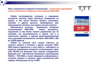 Пульт управления пожарной сигнализации – Аналоговая адресуемая
панель управления пожарной сигнализацией ADR-3000
Любая нестандартная ситуация в поведении
устройств системы будет детально отображена на
экране, в том числе сигналы тревоги, неполадки,
поломки и другие данные, необходимые для
обслуживания системы или подачи сигнала тревоги.
Возможности системы управления пожарной
сигнализацией ADR-3000 можно расширить,
подключив 2 или более панели управления (до 32
панелей), как расположенных в одном, так и в
нескольких зданиях, к единой децентрализованной
сети, расширив возможности системы ADR-3000 с 508
до 16256 адресов.
Любая из панелей сети сможет отвечать на
сигналы тревоги и поломок с других панелей. ADR-
3000 можно подключить к сети связи и наблюдать за
панелью управления пожарной сигнализацией через
LAN, WLAN или Интернет при помощи стандартного
браузера или собственной программы производства
Telefire – TCS-3040, а также передавать информацию о
сигналах тревоги и поломок через встроенный веб-
сервер, электронную почту и СМС.
 