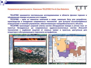 Направления деятельности Компании TELEFIRE Fire & Gas Detectors
TELEFIRE занимается постоянными исследованиями в области физики горения и
обнаружения пожара на ранних его стадиях.
TELEFIRE – одна из немногих компаний в мире, имеющих базу для разработки,
производства и внедрения современных технологий для выпуска высоконадёжных
извещателей и панелей управления, обеспечивающих пожаробезопасность объекта.
TELEFIRE производит широкий спектр систем обнаружения пожара и утечки газа- от
простых безадресных до современных адресно-аналоговых систем (firecom®
технология) c надёжной защитой от ложных тревог и простым, доступным для
оператора и обслуживающего персонала интерфейсом.
 