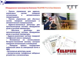 Оборудование производства Компании TELEFIRE Fire & Gas Detectors
- Пульты управления для адресно-
аналоговых систем пожарной
сигнализации и автоматического
пожаротушения.
- Пульты управления для обычных
систем пожарной сигнализации и
автоматического пожаротушения.
- Адресно-аналоговые детекторы для
мультисенсорной системы обнаружения
дыма и высокой температуры
- Обычные детекторы для
мультисенсорной системы обнаружения
дыма и высокой температуры
- Адресно-аналоговая система пожарной
телефонной связи и эвакуации.
- Основанные на использовании
Интернет-технологий системы контроля
пожарной сигнализации и оповещения
- Пожарная тревога посредством
мобильной связи по электронной почте и
SMS
- Автономные детекторы дыма
- Автоматические телефонные наборные
устройства и сигнализаторы
 