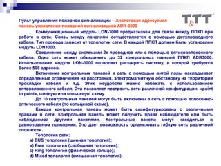 Пульт управления пожарной сигнализации – Аналоговая адресуемая
панель управления пожарной сигнализацией ADR-3000
Коммуникационный модуль LON-3000 предназначен для связи между ППКП при
работе в сети. Связь между панелями осуществляется с помощью двухпроводного
кабеля. Тип провода зависит от топологии сети. В каждой ППКП должен быть установлен
модуль LON3000.
Соединение между системами 2х проводное или с помощью оптиковолоконного
кабеля. Одна сеть может объединять до 32 контрольных панелей ППКП ADR3000.
Использование модуля LON-3000 позволяет расширить систему, в которой требуется
более 508 адресов.
Включение контрольных панелей в сеть с помощью витой пары накладывает
определенные ограничения на расстояния, электромагнитную обстановку на территории
прокладки кабеля и т.д. Этих неудобств можно избежать с использованием
оптоволоконного кабеля. Это позволяет построить сети различной конфигурации: «point
to point», шинную или кольцевую схему.
До 10 контрольных панелей могут быть включены в сеть с помощью волоконно-
оптического кабеля (по кольцевой схеме).
Каждая контрольная панель может быть сконфигурирована с различными
правами в сети. Контрольная панель может получить права наблюдателя или быть
наблюдаемой другими панелями. Контрольные панели могут находиться в
равноправном положении. Это дает возможность организовать гибкую сеть различной
сложности.
Топология сети:
а) BUS топология (шинная топология);
в) Free топология (свободная топология);
с) Ring топология (физическое кольцо);
d) Mixed топология (смешанная топология).
 