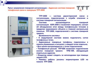 Пульт управления пожарной сигнализации – Адресная система пожарной
телефонной связи и эвакуации TFP-3000
TFP-3000 — система двухсторонней связи и
сигнализации, подключенная к службе спасения и
системе пожарной сигнализации.
Система контролируется пожарной
сигнализации ADR-3000 и позволяет передавать сигнал
об обнаружении огня между телефонными точками в
пределах охраняемого объекта и главной контрольной
панелью TFP-3000, подключенной к системе пожарной
тревоги.
Возможности системы:
• К модулярной системе можно подключить сотни
телефонных точек.
• Адресуемые пожарные телефоны подключены к
панели управления и сигналят с каждой точки отдельно.
• Все линии контролируются с точки подключения.
• Телефонный разъем TFP-806 позволяет подключение
кнопки пожарной тревоги TPB-10R, обладающей
отдельным адресом.
• Оператор может следить за неполадками при помощи
экрана LCD.
• Режимы работы указаны индикаторами LED на
панели TFP-3000.
 