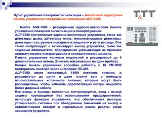 Пульт управления пожарной сигнализации – Аналоговая адресуемая
панель управления пожарной сигнализацией ADR-7000
Telefire ADR-7000 - расширенная адресно-аналоговая панель
управления пожарной сигнализации и пожаротушения.
АДР-7000 контролирует адресно-аналоговые устройства, таких как
детекторы дыма, детекторы тепла, мультисенсорные детекторы,
детекторы газа, ручные пожарные извещатели и реле расхода. Она
также контролирует и активизирует выход устройства, такие как
звуковые оповещатели, оборудование указывающие на признаки
автоматического пожаротушения и автоматического дозвона.
Панель управления является модульной и расширяемой до 4
дополнительных петель (8 петель максимально на один прибор).
Каждая панель управления способна работать с 16 RM-7000
повторитель панелей через интерфейс RS-485.
АДР-7000 имеет встроенный 150W источник питания, и
расширяется до сотни и даже тысячи ватт с помощью
вспомогательных источников питания, которые могут быть
распределены, чтобы избежать дорогостоящих потерь мощности
более длинные кабели.
Все входы и выходы полностью контролируется, ввод и вывод
защиты производится без использования предохранителей,
используя функцию управления, что обеспечивает высокую
устойчивость системы при обнаружении замыкания на выход и
автоматический возврат в нормальный режим работы, когда
замыкание устранено.
 