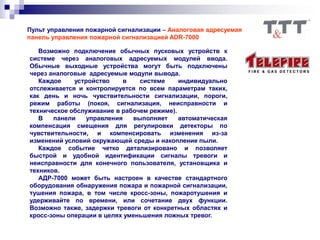 Пульт управления пожарной сигнализации – Аналоговая адресуемая
панель управления пожарной сигнализацией ADR-7000
Возможно подключение обычных пусковых устройств к
системе через аналоговых адресуемых модулей ввода.
Обычные выходные устройства могут быть подключены
через аналоговые адресуемые модули вывода.
Каждое устройство в системе индивидуально
отслеживается и контролируется по всем параметрам таких,
как день и ночь чувствительности сигнализации, пороги,
режим работы (покоя, сигнализация, неисправности и
техническое обслуживание в рабочем режиме).
В панели управления выполняет автоматическая
компенсация смещения для регулировки детекторы по
чувствительности, и компенсировать изменения из-за
изменений условий окружающей среды и накопление пыли.
Каждое событие четко детализировано и позволяет
быстрой и удобной идентификации сигналы тревоги и
неисправности для конечного пользователя, установщика и
техников.
АДР-7000 может быть настроен в качестве стандартного
оборудования обнаружения пожара и пожарной сигнализации,
тушения пожара, в том числе кросс-зоны, пожаротушения и
удерживайте по времени, или сочетание двух функции.
Возможно также, задержки тревоги от конкретных областях и
кросс-зоны операции в целях уменьшения ложных тревог.
 