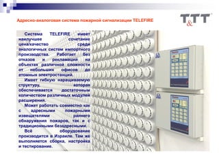 Адресно-аналоговая система пожарной сигнализации TELEFIRE
Система TELEFIRE имеет
наилучшее сочетание
цена/качество среди
аналогичных систем импортного
производства. Работает без
отказов и рекламаций на
объектах различной сложности
от небольших офисов до
атомных электростанций.
Имеет гибкую наращиваемую
структуру, которая
обеспечивается достаточным
количеством различных модулей
расширения.
Может работать совместно как
с адресными пожарными
извещателями раннего
обнаружения пожаров, так и с
традиционными безадресными.
Всё оборудование
производится в Израиле. Там же
выполняется сборка, настройка
и тестирование.
 