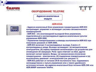 Адресно-аналоговые
модули
ОБОРУДОВАНИЕ TELEFIRE
ADR-833A
- Адресно-аналоговый блок управления пожаротушения ADR-833
контролирует, управляет и активирует системы автоматического
пожаротушения.
- ADR-833 - это многовходной/-выходной блок управления,
подключённый и контролируемый адресно-аналоговым пультом
управления ADR-3000.
- Управление пожаротушением и команды выполняются ADR-833 при
получении указаний от ADR-3000..
- ADR-833 включает 3 контролируемых выхода, 2 реле и 3
контролируемых входа. Выходы активируют: (а) автоматические
огнетушители, (б) сирену пожарной сигнализации и (в) устройства для
оповещения об эвакуации. Реле: одно отвечает за сбои, другое
включает сигнал тревоги. Входы: (а) механическое отключение
пожаротушения - электрически, (б) подавление пожаротушения и (в)
выключатель давления огнетушителей (см. рисунок 1).
- ADR-833 работает от питания 24 В постоянного тока. подаваемого
непосредственно с пульта управления или с такого удалённого
источника питания, как адресно-аналоговый блок питания ADR-34А или
ADR-9090P компании Telefire.
 