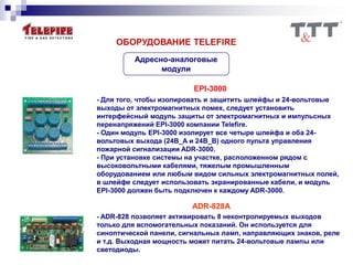 Адресно-аналоговые
модули
ОБОРУДОВАНИЕ TELEFIRE
EPI-3000
- Для того, чтобы изолировать и защитить шлейфы и 24-вольтовые
выходы от электромагнитных помех, следует установить
интерфейсный модуль защиты от электромагнитных и импульсных
перенапряжений EPI-3000 компании Telefire.
- Один модуль EPI-3000 изолирует все четыре шлейфа и оба 24-
вольтовых выхода (24В_A и 24В_B) одного пульта управления
пожарной сигнализации ADR-3000.
- При установке системы на участке, расположенном рядом с
высоковольтными кабелями, тяжелым промышленным
оборудованием или любым видом сильных электромагнитных полей,
в шлейфе следует использовать экранированные кабели, и модуль
EPI-3000 должен быть подключен к каждому ADR-3000.
ADR-828A
- ADR-828 позволяет активировать 8 неконтролируемых выходов
только для вспомогательных показаний. Он используется для
синоптической панели, сигнальных ламп, направляющих знаков, реле
и т.д. Выходная мощность может питать 24-вольтовые лампы или
светодиоды.
 