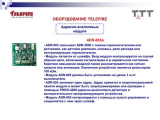 Адресно-аналоговые
модули
ОБОРУДОВАНИЕ TELEFIRE
ADR-805A
- ADR-805 связывает ADR-3000 с такими переключателями или
датчиками, как датчики давления, клапаны, реле расхода или
контролирующие переключатели.
- Модуль питается от шлейфа. Вход модуля контролируется на случай
обрыва цепи, включения сигнализации и в нормальном состоянии.
Короткое замыкание входной линии рассматривается как сигнал
тревоги или активация. Оконечное устройство является резистором
100 кОм.
- Модуль ADR-805 должен быть установлен не далее 1 м от
выключателя.
- ADR-805 занимает один адрес. Адрес хранится в энергонезависимой
памяти модуля и может быть запрограммирован или проверен с
помощью PROG-4000 адресно-аналогового детектора и
вспомогательного программирующего устройства.
- Модуль ADR-805 контролируется с помощью пульта управления и
соединяется с ним через шлейф.
 