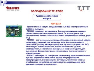 Адресно-аналоговые
модули
ОБОРУДОВАНИЕ TELEFIRE
ADR-823A
- Трехканальный модуль ввода/вывода ADR-823 с контролируемым
входом и выходом.
- ADR-828 позволяет активировать 8 неконтролируемых выходов
только для вспомогательных показаний. Он используется для
синоптической панели, сигнальных ламп, направляющих знаков, реле
и т.д.
- ADR-823 - это трехканальный входной/выходной аналоговый модуль
управления, имеющий две выходные цепи (цепь оповещения о
тревоге-NAC) и одну входную цепь (цепь пускового устройства- IDC).
Этот модуль предназначен для использования там, где есть
необходимость в нескольких выходных и входных модулях для
выполнения функций контроля, сигнализации и автоматического
пожаротушения.
- ADR-823 действует как связующее звено между адресно-аналоговым
пультом управления ADR-3000 и обычными устройствами
предупреждения, сигнализации и активации, такими как сирены,
стробоскопы, устройства автоматического пожаротушения, реле
давления, клапаны и реле потока.
 