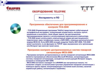 ОБОРУДОВАНИЕ TELEFIRE
Инструменты и ПО
Программное обеспечение для программирования и
контроля TCS-3040
- TCS-3040 (Управляющая программа Telefire) представляет собой мощный
интерфейсный инструмент, позволяющий осуществлять контроль пульта
управления и выполнять такие общие задачи, как дистанционное
программирование проекта с использованием персонального компьютера.
- TCS-3040 может использовать компьютерный модем для дистанционного
подключения через телефонную линию к ADR-3000 с помощью дополнительного
модема MCID-34. Если ADR-3000 оснащён модулем Telefire NET-3000, TCS-3040
может выполнять ту же функцию по TCP/IP через внутреннюю сеть организации
или Интернет при наличии такой связи.
Программа контроля централизованных систем пожарной
сигнализации MCS-3000
- Программа контроля централизованных систем пожарной сигнализации MCS-3000
является программным обеспечением Microsoft Windows, контролирующим
системы пожарной сигнализации, оснащённые использующий Интернет модуль
контроля и оповещения NET-3000.
- MCS-3000 постоянно сканирует по LAN/WAN все настроенные панели, что
позволяет следить за несколькими пультами управления пожарной сигнализации с
помощью одного экрана, концентрирующего состояние всей системы, включая
нормальную работу, сигнализацию и проблемы.
 