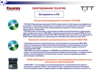 ОБОРУДОВАНИЕ TELEFIRE
Инструменты и ПО
ПО для программирования и контроля TCS-3040
- TCS-3040 (Управляющая программа Telefire) представляет собой мощный интерфейсный
инструмент, позволяющий осуществлять контроль пульта управления и выполнять такие
общие задачи, как дистанционное программирование проекта с использованием
персонального компьютера.
- TCS-3040 может использовать компьютерный модем для дистанционного подключения
через телефонную линию к ADR-3000 с помощью дополнительного модема MCID-34. Если
ADR-3000 оснащён модулем Telefire NET-3000, TCS-3040 может выполнять ту же функцию по
TCP/IP через внутреннюю сеть организации или Интернет при наличии такой связи.
Программа контроля централизованных систем ПС MCS-3000
- Программа контроля централизованных систем пожарной сигнализации MCS-3000
является программным обеспечением Microsoft Windows, контролирующим системы
пожарной сигнализации, оснащённые использующий Интернет модуль контроля и
оповещения NET-3000.
- MCS-3000 постоянно сканирует по LAN/WAN все настроенные панели, что позволяет
следить за несколькими пультами управления пожарной сигнализации с помощью одного
экрана, концентрирующего состояние всей системы, включая нормальную работу,
сигнализацию и проблемы.
PROG-4000 Адресно-аналоговое программирующее устройство для
детекторов и приспособлений
- PROG-4000 – это инструмент для программирования и тестирования всех адресно-
аналоговых устройств Telefire, таких как детекторы, устройства для ручной активации
сигнала пожарной тревоги, модули ввода и вывода, удалённые источники питания и т.д.
 