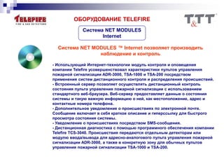 ОБОРУДОВАНИЕ TELEFIRE
Система NET MODULES ™ Internet позволяет производить
наблюдение и контроль
- Использующий Интернет-технологии модуль контроля и оповещения
компании Telefire усовершенствовал характеристики пультов управления
пожарной сигнализации ADR-3000, TSA-1000 и TSA-200 посредством
применения систем дистанционного контроля и распределения происшествий.
- Встроенный сервер позволяет осуществлять дистанционный контроль
состояния пульта управления пожарной сигнализации с использованием
стандартного веб-браузера. Веб-сервер предоставляет данные о состояния
системы и такую важную информацию о ней, как местоположение, адрес и
контактные номера телефона.
- Дополнительное уведомление о происшествиях по электронной почте.
Сообщение включает в себя краткое описание и гиперссылку для быстрого
просмотра состояния системы.
- Уведомление о происшествиях посредством SMS-сообщения.
- Дистанционная диагностика с помощью программного обеспечения компании
Telefire TCS-3040. Происшествия передаются отдельным детекторам или
модулю ввода/вывода для адресно-аналогового пульта управления пожарной
сигнализации ADR-3000, а также в конкретную зону для обычных пультов
управления пожарной сигнализации TSA-1000 и TSA-200.
Система NET MODULES
Internet
 