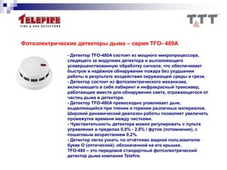 Фотоэлектрические детекторы дыма – серия TFO- 480А
- Детектор TFO-480A состоит из мощного микропроцессора,
следящего за модулями детектора и выполняющего
усовершенствованную обработку сигнала, что обеспечивает
быстрое и надёжное обнаружение пожара без ухудшения
работы в результате воздействия окружающей среды и грязи.
- Детектор состоит из фотоэлектрического механизма,
включающего в себя лабиринт и инфракрасный трансивер,
работающие вместе для обнаружения света, отражающегося от
частиц дыма в детекторе.
- Детектор TFO-480A превосходно улавливает дым,
выделяющийся при тлении и горении различных материалов.
Широкий динамический диапазон работы позволяет увеличить
промежутки времени между чистками.
- Чувствительность детектора можно регулировать с пульта
управления в пределах 0,8% - 2,0% / футов (потемнения), с
пошаговым возрастанием 0,2%.
- Детектор легко узнать по отчётливо видной пользователю
букве О (оптический). обозначенной на его крышке.
TFO-480 – это передовой стандартный фотоэлектрический
детектор дыма компании Telefire.
 