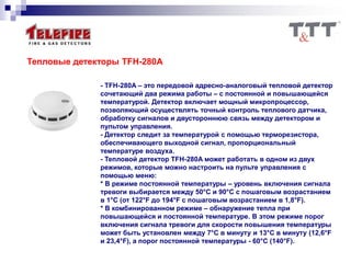 Тепловые детекторы TFH-280A
- TFH-280A – это передовой адресно-аналоговый тепловой детектор
сочетающий два режима работы – с постоянной и повышающейся
температурой. Детектор включает мощный микропроцессор,
позволяющий осуществлять точный контроль теплового датчика,
обработку сигналов и двустороннюю связь между детектором и
пультом управления.
- Детектор следит за температурой с помощью терморезистора,
обеспечивающего выходной сигнал, пропорциональный
температуре воздуха.
- Тепловой детектор TFH-280A может работать в одном из двух
режимов, которые можно настроить на пульте управления с
помощью меню:
* В режиме постоянной температуры – уровень включения сигнала
тревоги выбирается между 50°C и 90°C с пошаговым возрастанием
в 1°C (от 122°F до 194°F с пошаговым возрастанием в 1,8°F).
* В комбинированном режиме – обнаружение тепла при
повышающейся и постоянной температуре. В этом режиме порог
включения сигнала тревоги для скорости повышения температуры
может быть установлен между 7°С в минуту и 13°C в минуту (12,6°F
и 23,4°F), а порог постоянной температуры - 60°C (140°F).
 
