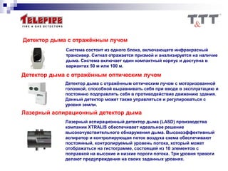 Детектор дыма с отражённым лучом
Система состоит из одного блока, включающего инфракрасный
трансивер. Сигнал отражается призмой и анализируется на наличие
дыма. Система включает один компактный корпус и доступна в
вариантах 50 м или 100 м.
Детектор дыма с отражённым оптическим лучом
Детектор дыма с отражённым оптическим лучом с моторизованной
головкой, способной выравнивать себя при вводе в эксплуатацию и
постоянно подправлять себя в противодействие движению здания.
Данный детектор может также управляться и регулироваться с
уровня земли.
Лазерный аспирационный детектор дыма
Лазерный аспирационный детектор дыма (LASD) производства
компании XTRALIS обеспечивает идеальное решение
высокочувствительного обнаружения дыма. Высокоэффективный
аспиратор и контролирующая поток воздуха схема обеспечивают
постоянный, контролируемый уровень потока, который может
отображаться на гистограмме, состоящей из 10 элементов с
поправкой на высокие и низкие пороги потока. Три уровня тревоги
делают предупреждения на своих заданных уровнях.
 