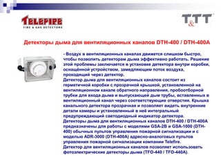 Детекторы дыма для вентиляционных каналов DTH-400 / DTH-400A
- Воздух в вентиляционных каналах движется слишком быстро,
чтобы позволить детекторам дыма эффективно работать. Решение
этой проблемы заключается в установке детектора внутри коробки,
оснащённой устройством, замедляющим поток воздуха,
проходящий через детектор.
Детектор дыма для вентиляционных каналов состоит из
герметичной коробки с прозрачной крышкой, установленной на
вентиляционном канале обратного направления, пробоотборной
трубки для входа дыма и выпускающей дым трубы, вставленных в
вентиляционный канал через соответствующие отверстия. Крышка
канального детектора прозрачная и позволяет видеть внутренние
детали камеры и установленный в неё интегральный
предупреждающий светодиодный индикатор детектора.
Детекторы дыма для вентиляционных каналов DTH-400 / DTH-400A
предназначены для работы с моделями GSA-2В и GSA-1000 (DTH-
400) обычных пультов управления пожарной сигнализации и с
моделью ADR-3000 (DTH-400A) адресно-аналоговых пультов
управления пожарной сигнализации компании Telefire.
Детектор для вентиляционных каналов позволяет использовать
фотоэлектрические детекторы дыма (TFO-440 / TFO-440A).
 