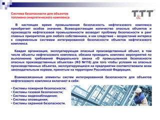 Система безопасности для объектов
топливно-энергетического комплекса
В настоящее время промышленная безопасность нефтегазового комплекса
приобретает особое значение. Всевозрастающее количество опасных объектов и
производств нефтегазовой промышленности возводит проблему безопасности в ранг
главных приоритетов для любого собственника, и как следствие – возрастание интереса
к современным системам интегрированной безопасности объектов нефтегазового
комплекса.
Каждая организация, эксплуатирующая опасный производственный объект, в том
числе объекты нефтегазового комплекса, обязана проводить комплекс мероприятий по
выполнению требований Федерального закона «О промышленной безопасности
опасных производственных объектов» (ФЗ №116) для того чтобы условия на опасных
производственных объектах, эксплуатирующихся на предприятии соответствовали всем
законодательным нормам, принятым на территории Российской Федерации.
Взаимосвязанные элементы систем интегрированной безопасности для объектов
нефтегазового комплекса включают в себя:
• Системы пожарной безопасности;
• Системы газовой безопасности;
• Системы видеонаблюдения;
• Системы оповещения;
• Системы охранной безопасности.
 