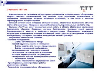 О Компании T&TT Ltd
Компания является системным интегратором и поставщиком технологического оборудования
ведущих мировых производителей для решения задач управления производством и
обеспечения безопасности объектов различного назначения, в том числе и объектов
нефтепереработки и нефтегазохимии.
Большой сегмент наших интересов занимают вопросы обеспечения безопасности объектов
различного назначения - пожарная и охранная безопасность, периметральный контроль и пр.
Компания «T&TT Ltd» имеет многолетний опыт работы в области обеспечения комплексной
безопасности объектов. Созданные системы безопасности, благодаря своей широкой
функциональности, качеству и надёжности комплектующего оборудования, возможности
эксплуатации в агрессивных условиях окружающей среды, простоте в эксплуатации получили
высокую оценку со стороны заказчиков на территории многих стран мира.
Направления деятельности Компании
• Поставка оборудования:
• Систем автоматического пожаро
и газообнаружения, анализа и оповещения
• Систем водопенного, газового пожаротушения.
• Систем телевизионного наблюдения,
распознавания лиц, транспорта, охранной
сигнализации, систем контроля и управления
доступом, периметральных систем охраны
с контрольным пунктом, архивированием данных.
• Беспилотная авиация.
• Систем промышленной двухсторонней связи.
• Проектирование, инжиниринговые работы,
шеф-монтаж и наладка.
• Гарантийное и послегарантийное обслуживание.
 