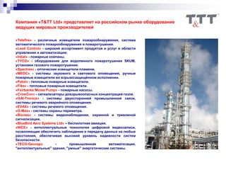 «Telefire» - различные извещатели пожарообнаружения, система
автоматического пожарообнаружения и пожаротушения.
«Lead Control» - широкий ассортимент продуктов и услуг в области
управления и автоматизации;
«Inbal» - пожарные клапаны.
«TYCO» - оборудование для водопенного пожаротушения SKUM,
установки газового пожаротушения.
«Spectrex» - оптические извещатели пламени.
«MEDC» - системы звукового и светового оповещения, ручные
пожарные извещатели во взрывозащищённом исполнении.
«Patol» - тепловые пожарные извещатели.
«Fike» - тепловые пожарные извещатели.
«Fairbanks Morse Pump» - пожарные насосы.
«CrowCon» - сигнализаторы довзрывоопасных концентраций газов.
«GAI-Tronics» - системы двухсторонней промышленной связи,
системы речевого аварийного оповещения.
«EVAX» - системы речевого оповещения.
«G-Max» - системы охраны периметра.
«Biones» - системы видеонаблюдения, охранной и тревожной
сигнализации.
«BlueBird Aero Systems Ltd» – беспилотная авиация.
«NICE» - интеллектуальные технологии цифровой видеозаписи,
позволяющие обеспечить наблюдение и передачу данных на любые
расстояния, обеспечивая высокий уровень надежности систем
безопасности.
«TECO-Geovap» - промышленная автоматизация,
"интеллектуальные" здания, "умные" энергетические системы.
Компания «T&TT Ltd» представляет на российском рынке оборудование
ведущих мировых производителей
 