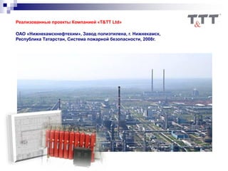 Реализованные проекты Компанией «T&TT Ltd»
ОАО «Нижнекамскнефтехим», Завод полиэтилена, г. Нижнекамск,
Республика Татарстан, Система пожарной безопасности, 2008г.
 