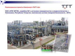 Реализованные проекты Компанией «T&TT Ltd»
ООО «НПФ ЭИТЭК», водоблок №1 и установки химводоочистки и конденсатоочистки, г.
Нижнекамск, Республика Татарстан, комплексная система пожарной безопасности, 2010 г.
 