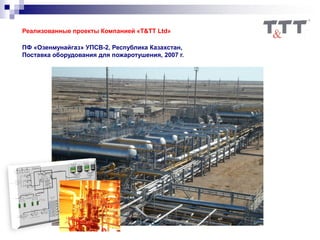 Реализованные проекты Компанией «T&TT Ltd»
ПФ «Озенмунайгаз» УПСВ-2, Республика Казахстан,
Поставка оборудования для пожаротушения, 2007 г.
 