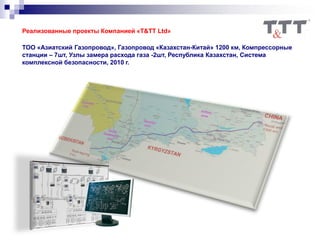 Реализованные проекты Компанией «T&TT Ltd»
ТОО «Азиатский Газопровод», Газопровод «Казахстан-Китай» 1200 км, Компрессорные
станции – 7шт, Узлы замера расхода газа -2шт, Республика Казахстан, Система
комплексной безопасности, 2010 г.
 